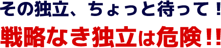 その独立、ちょっと待って！戦略なき独立は危険！！