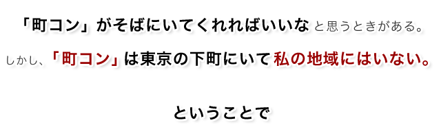 「町コン」がそばにいてくれればいいなと思うときがある。しかし、「町コン」は東京の下町にいて私の地域にはいない。ということで